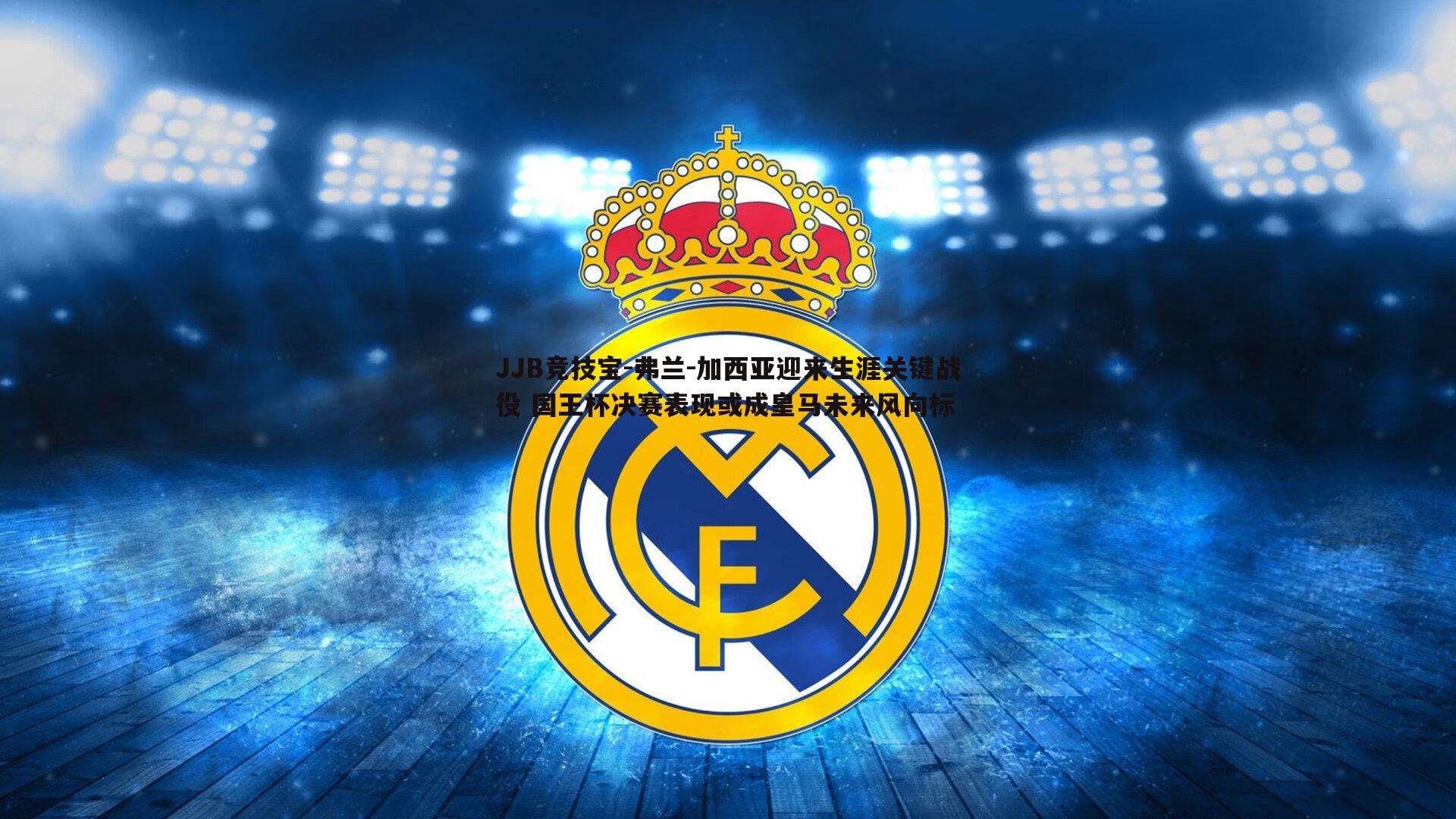 弗兰-加西亚迎来生涯关键战役 国王杯决赛表现或成皇马未来风向标